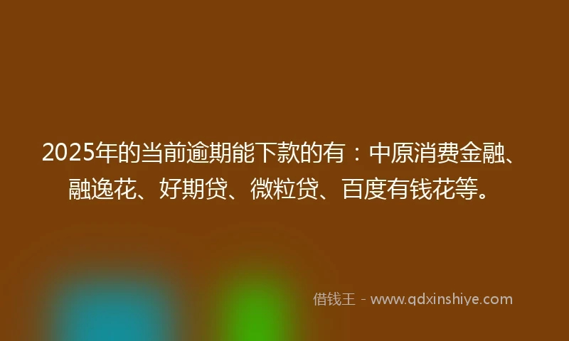 2025年的当前逾期能下款的有：中原消费金融、融逸花、好期贷、微粒贷、百度有钱花等。