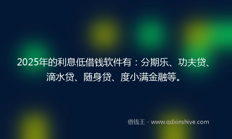 2025年的利息低借钱软件有：分期乐、功夫贷、滴水贷、随身贷、度小满金融等。