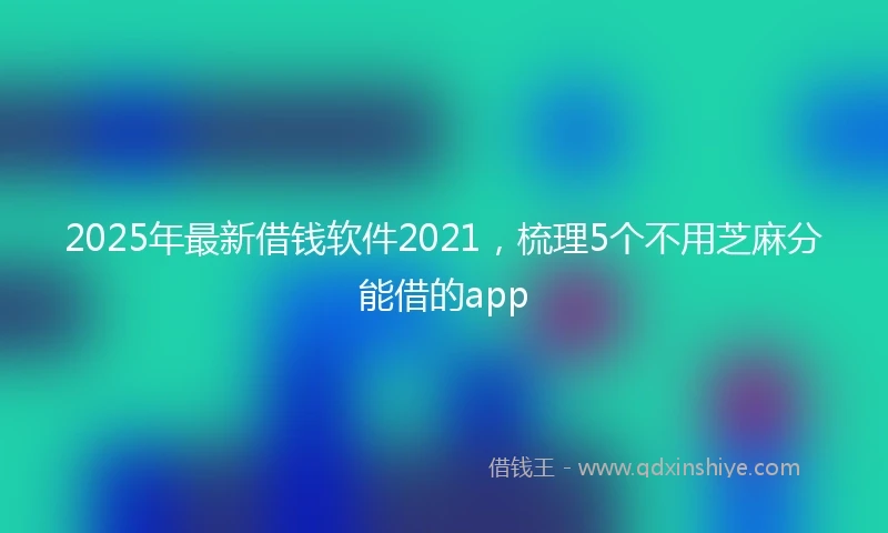 2025年最新借钱软件2021，梳理5个不用芝麻分能借的app