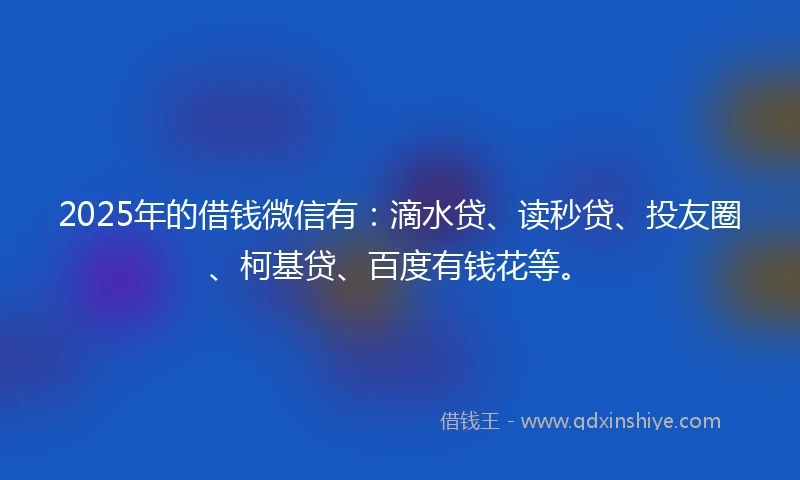 2025年的借钱微信有：滴水贷、读秒贷、投友圈、柯基贷、百度有钱花等。