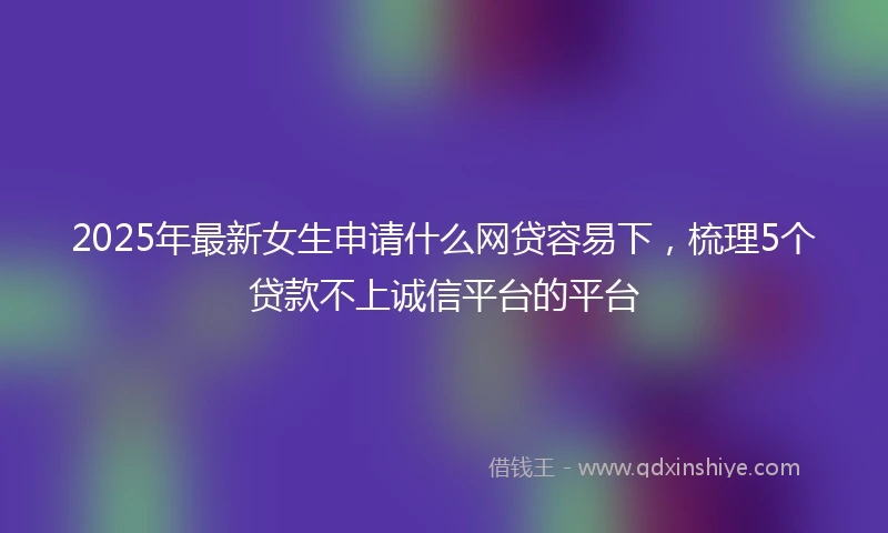 2025年最新女生申请什么网贷容易下，梳理5个贷款不上诚信平台的平台