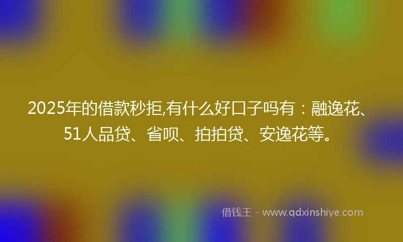 2025年的借款秒拒,有什么好口子吗有：融逸花、51人品贷、省呗、拍拍贷、安逸花等。