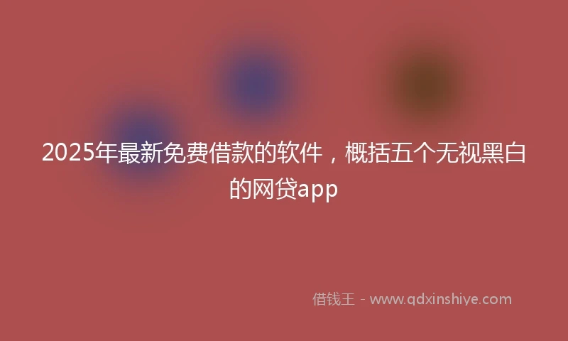 2025年最新免费借款的软件，概括五个无视黑白的网贷app