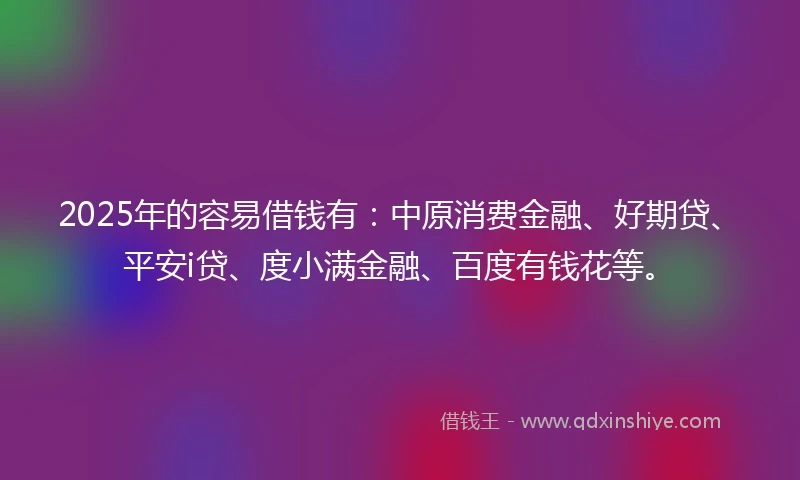 2025年的容易借钱有：中原消费金融、好期贷、平安i贷、度小满金融、百度有钱花等。
