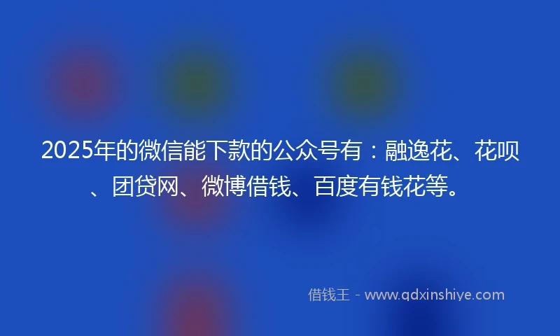 2025年的微信能下款的公众号有：融逸花、花呗、团贷网、微博借钱、百度有钱花等。