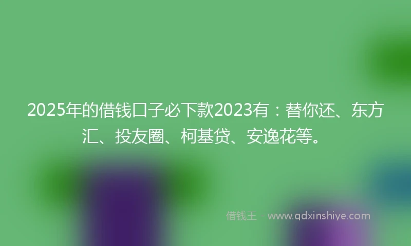 2025年的借钱口子必下款2023有：替你还、东方汇、投友圈、柯基贷、安逸花等。
