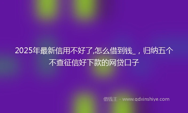 2025年最新信用不好了,怎么借到钱_，归纳五个不查征信好下款的网贷口子