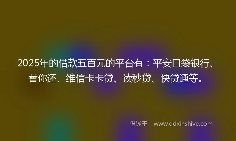 2025年的借款五百元的平台有：平安口袋银行、替你还、维信卡卡贷、读秒贷、快贷通等。