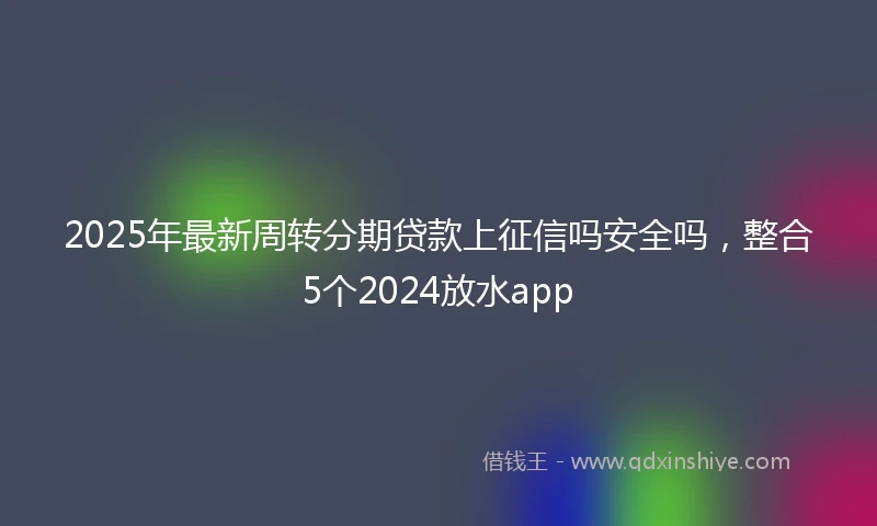 2025年最新周转分期贷款上征信吗安全吗，整合5个2024放水app
