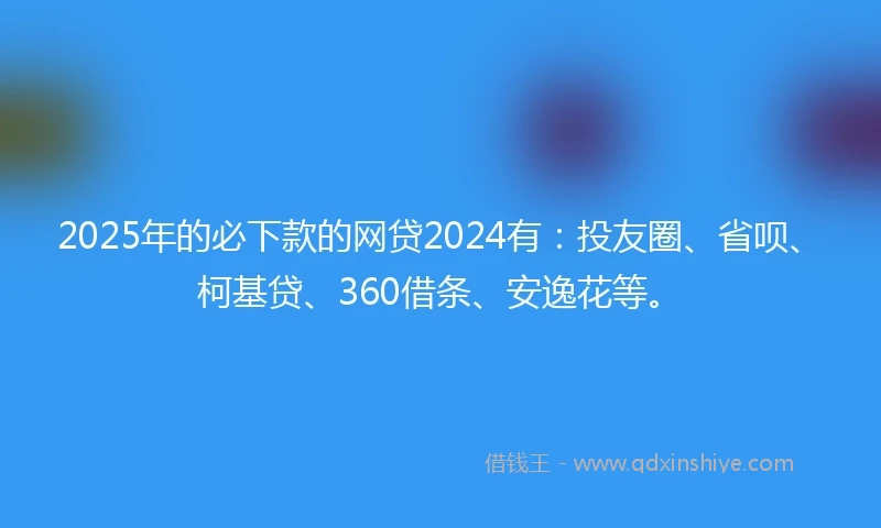2025年的必下款的网贷2024有：投友圈、省呗、柯基贷、360借条、安逸花等。