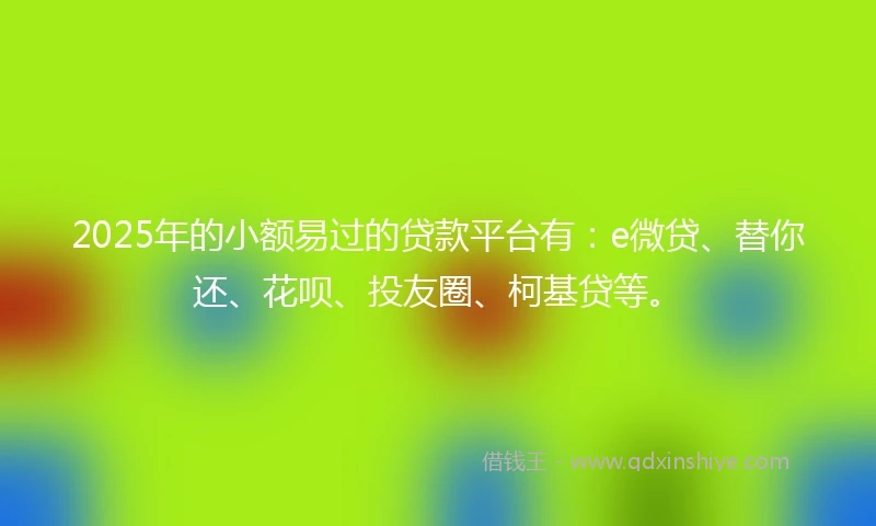 2025年的小额易过的贷款平台有：e微贷、替你还、花呗、投友圈、柯基贷等。