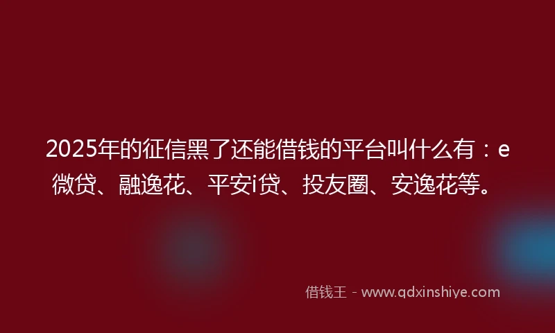 2025年的征信黑了还能借钱的平台叫什么有：e微贷、融逸花、平安i贷、投友圈、安逸花等。