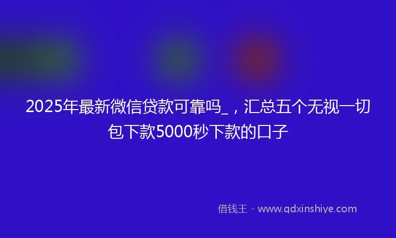2025年最新微信贷款可靠吗_，汇总五个无视一切包下款5000秒下款的口子