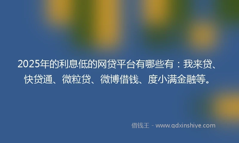 2025年的利息低的网贷平台有哪些有：我来贷、快贷通、微粒贷、微博借钱、度小满金融等。