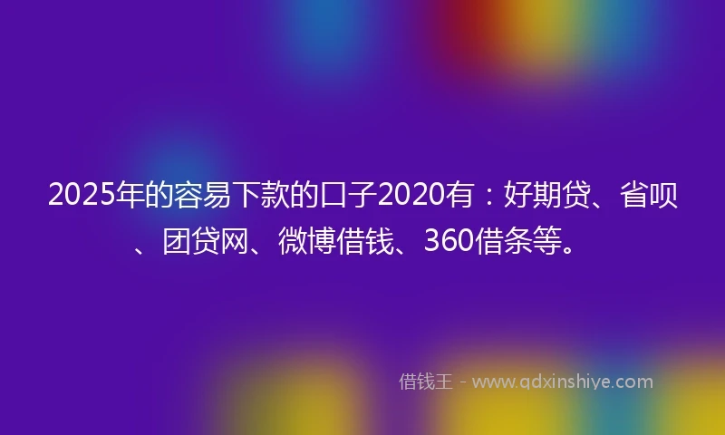 2025年的容易下款的口子2020有：好期贷、省呗、团贷网、微博借钱、360借条等。