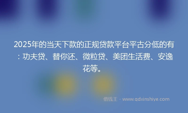 2025年的当天下款的正规贷款平台平古分低的有：功夫贷、替你还、微粒贷、美团生活费、安逸花等。