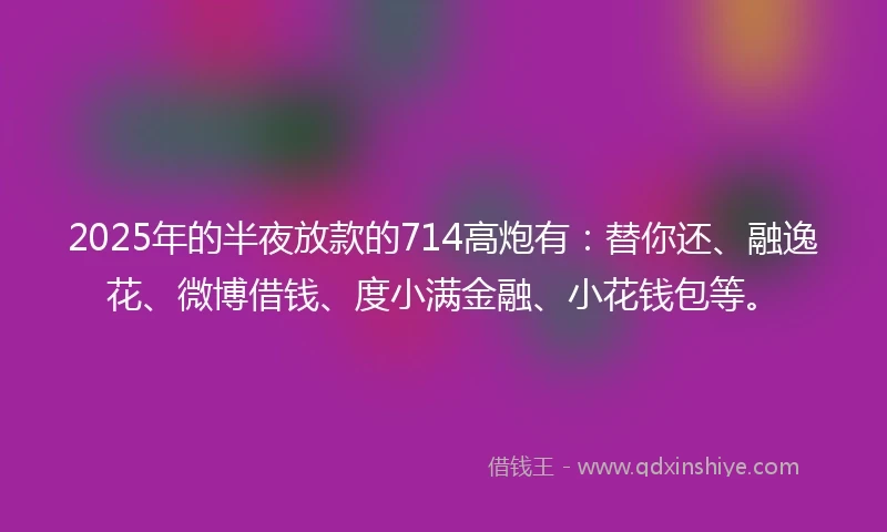 2025年的半夜放款的714高炮有：替你还、融逸花、微博借钱、度小满金融、小花钱包等。