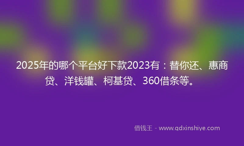 2025年的哪个平台好下款2023有：替你还、惠商贷、洋钱罐、柯基贷、360借条等。