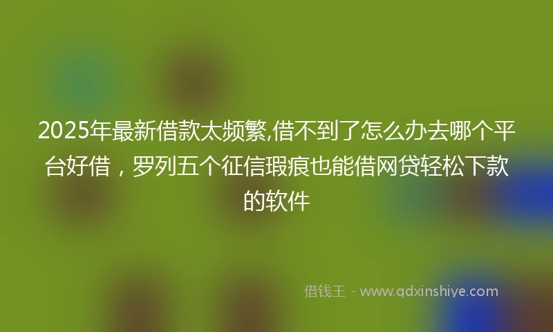 2025年最新借款太频繁,借不到了怎么办去哪个平台好借，罗列五个征信瑕疵也能借网贷轻松下款的软件