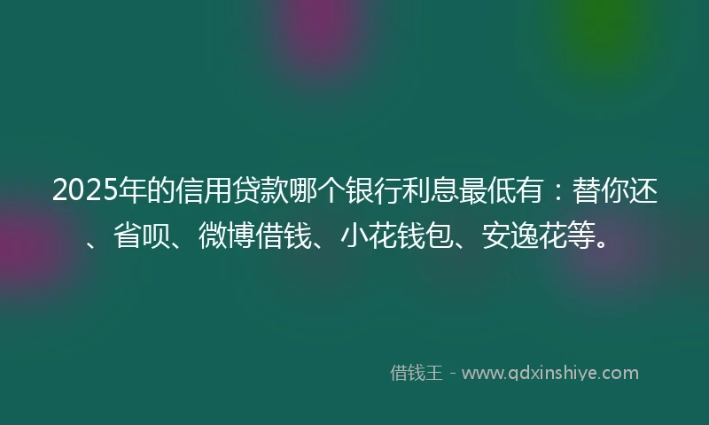 2025年的信用贷款哪个银行利息最低有：替你还、省呗、微博借钱、小花钱包、安逸花等。