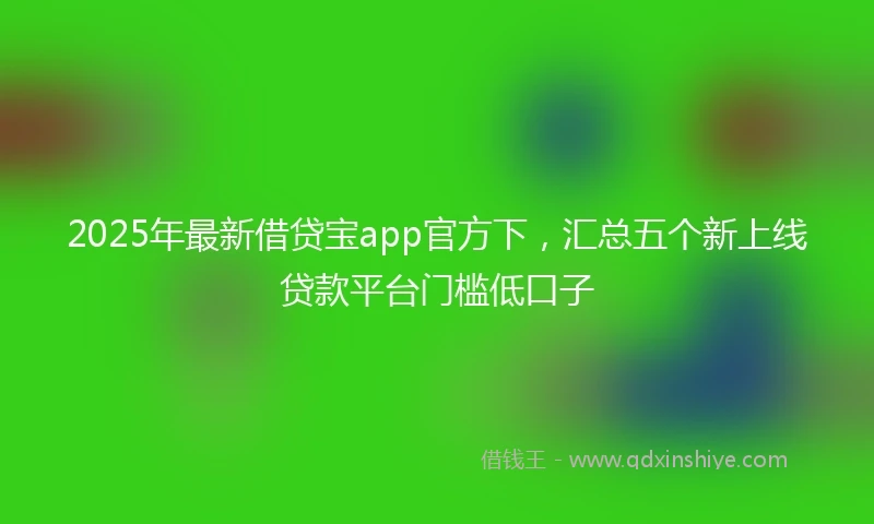 2025年最新借贷宝app官方下，汇总五个新上线贷款平台门槛低口子