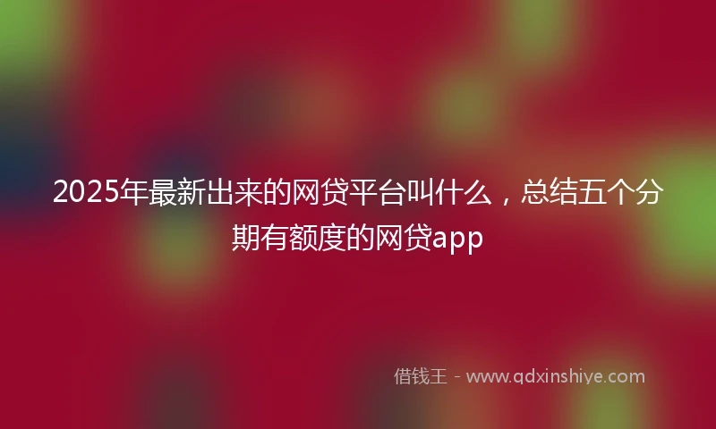 2025年最新出来的网贷平台叫什么，总结五个分期有额度的网贷app