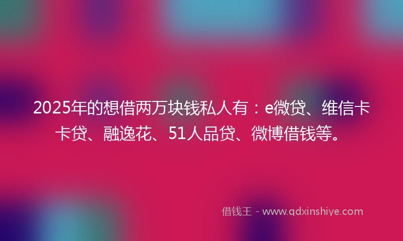 2025年的想借两万块钱私人有：e微贷、维信卡卡贷、融逸花、51人品贷、微博借钱等。