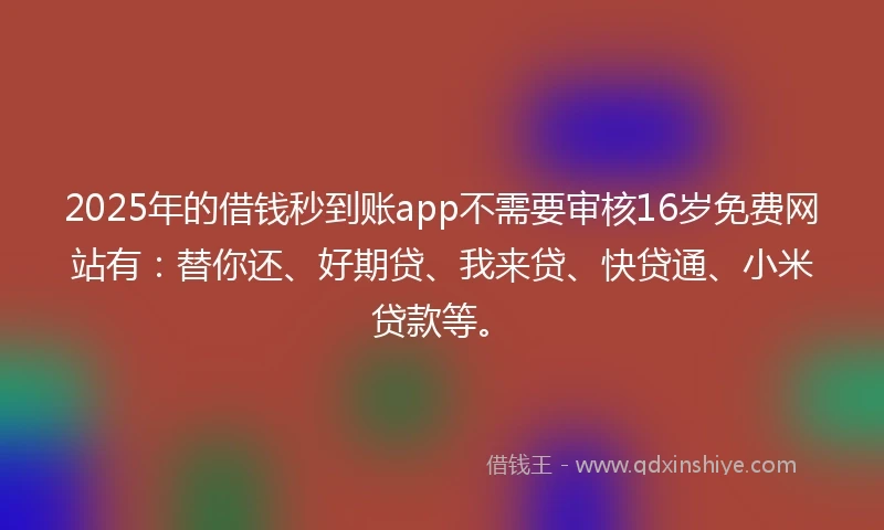 2025年的借钱秒到账app不需要审核16岁免费网站有：替你还、好期贷、我来贷、快贷通、小米贷款等。
