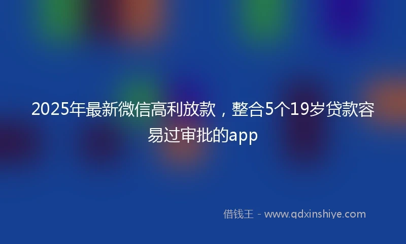 2025年最新微信高利放款，整合5个19岁贷款容易过审批的app