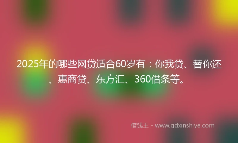 2025年的哪些网贷适合60岁有：你我贷、替你还、惠商贷、东方汇、360借条等。