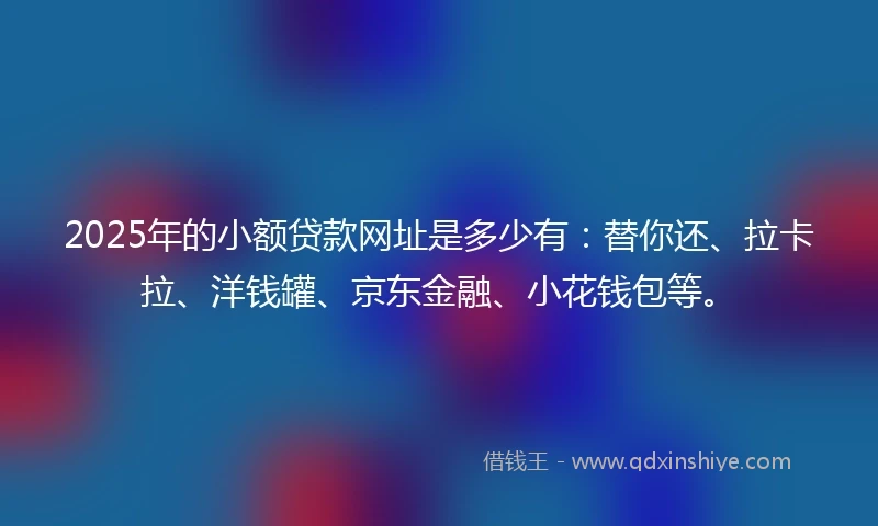 2025年的小额贷款网址是多少有：替你还、拉卡拉、洋钱罐、京东金融、小花钱包等。
