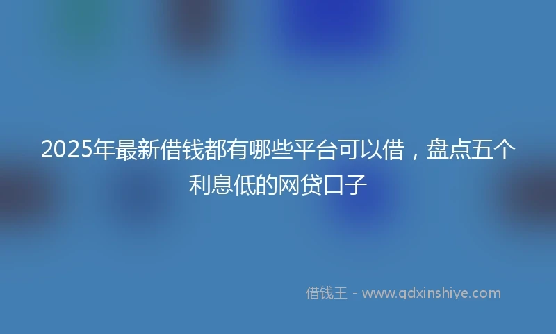 2025年最新借钱都有哪些平台可以借，盘点五个利息低的网贷口子