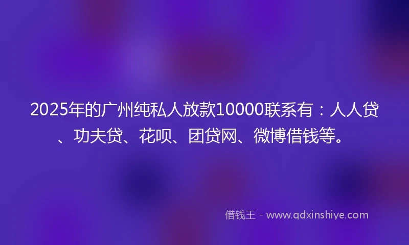 2025年的广州纯私人放款10000联系有：人人贷、功夫贷、花呗、团贷网、微博借钱等。