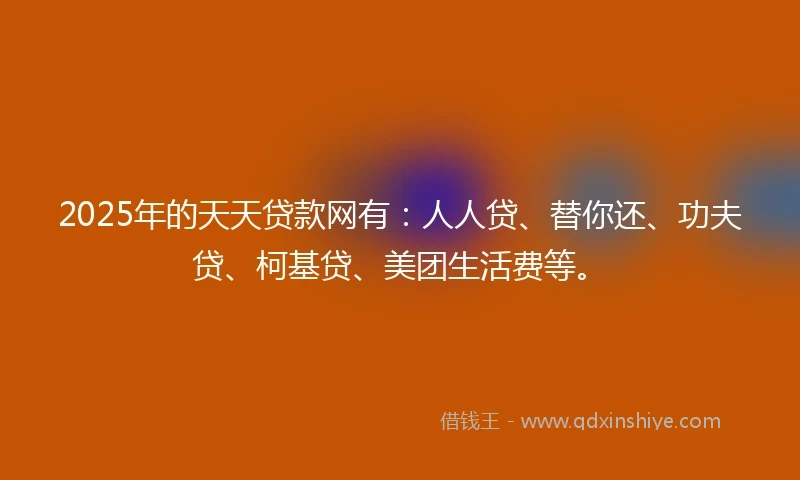 2025年的天天贷款网有：人人贷、替你还、功夫贷、柯基贷、美团生活费等。