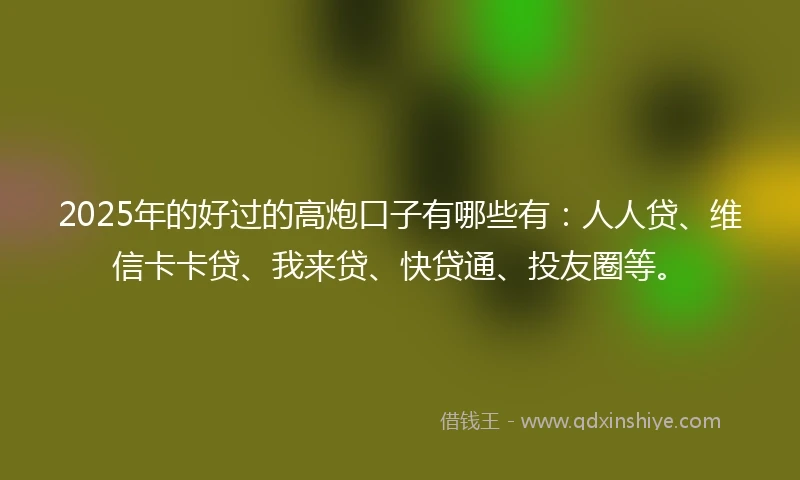 2025年的好过的高炮口子有哪些有：人人贷、维信卡卡贷、我来贷、快贷通、投友圈等。