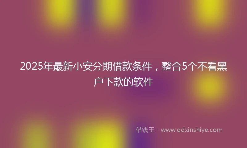 2025年最新小安分期借款条件，整合5个不看黑户下款的软件