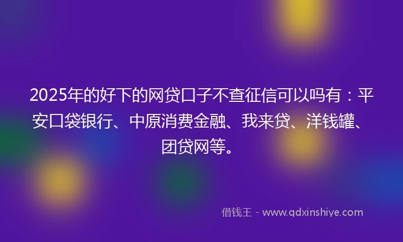 2025年的好下的网贷口子不查征信可以吗有：平安口袋银行、中原消费金融、我来贷、洋钱罐、团贷网等。