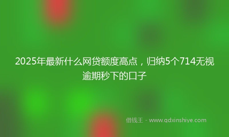 2025年最新什么网贷额度高点，归纳5个714无视逾期秒下的口子