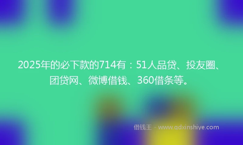 2025年的必下款的714有：51人品贷、投友圈、团贷网、微博借钱、360借条等。