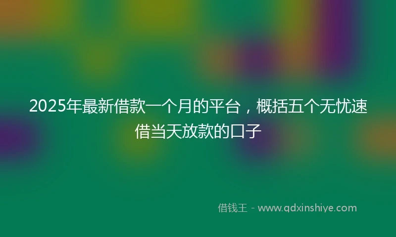 2025年最新借款一个月的平台，概括五个无忧速借当天放款的口子