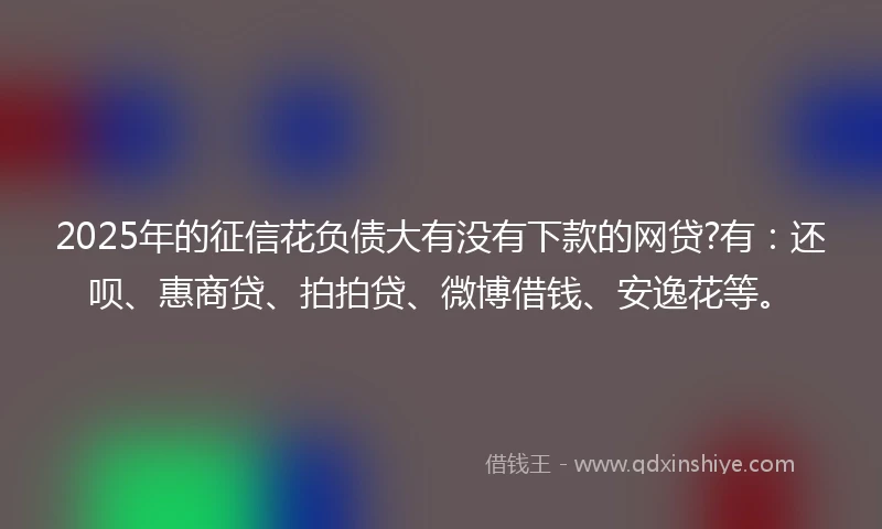 2025年的征信花负债大有没有下款的网贷?有：还呗、惠商贷、拍拍贷、微博借钱、安逸花等。