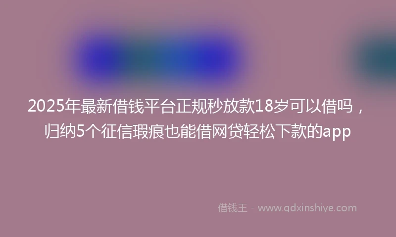 2025年最新借钱平台正规秒放款18岁可以借吗，归纳5个征信瑕疵也能借网贷轻松下款的app