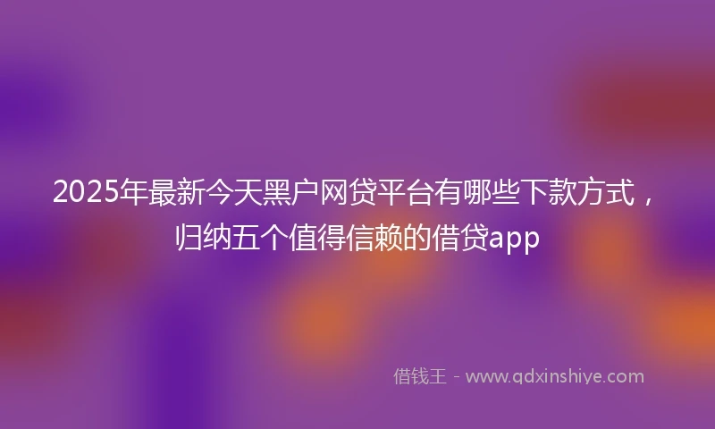 2025年最新今天黑户网贷平台有哪些下款方式，归纳五个值得信赖的借贷app