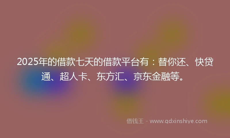 2025年的借款七天的借款平台有：替你还、快贷通、超人卡、东方汇、京东金融等。