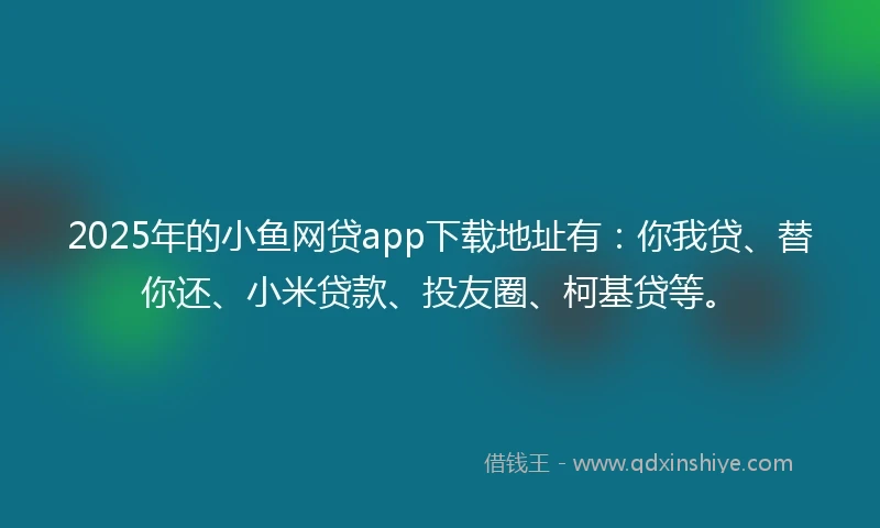 2025年的小鱼网贷app下载地址有：你我贷、替你还、小米贷款、投友圈、柯基贷等。