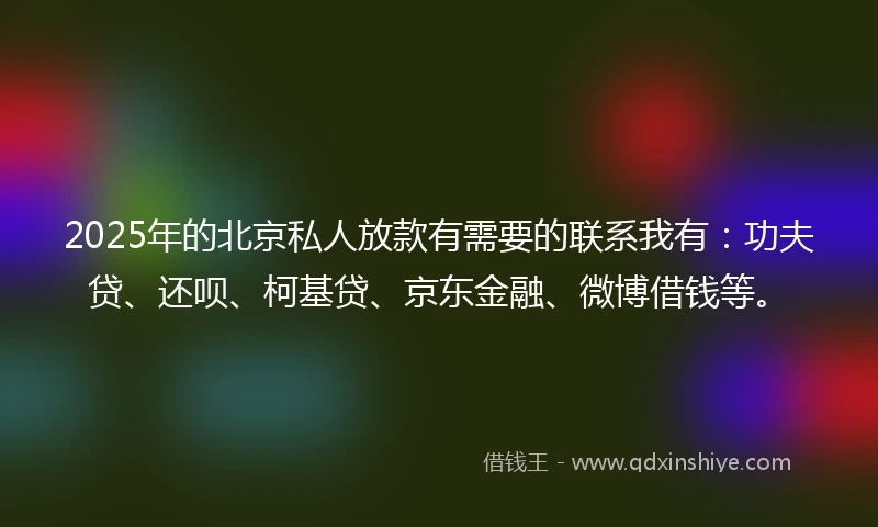 2025年的北京私人放款有需要的联系我有：功夫贷、还呗、柯基贷、京东金融、微博借钱等。