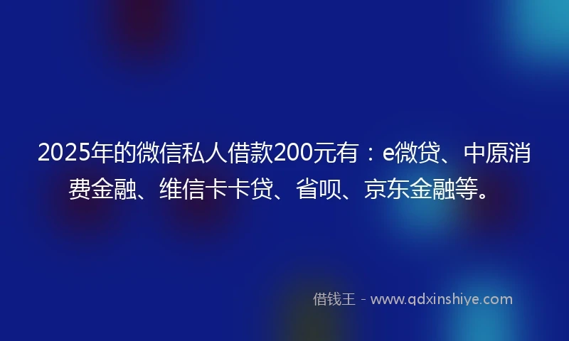 2025年的微信私人借款200元有：e微贷、中原消费金融、维信卡卡贷、省呗、京东金融等。