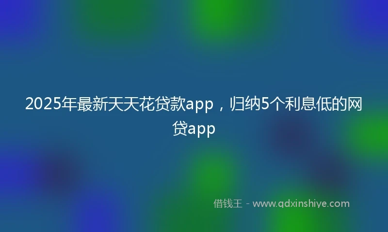 2025年最新天天花贷款app，归纳5个利息低的网贷app