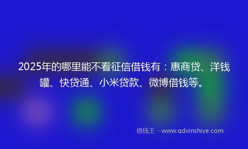 2025年的哪里能不看征信借钱有：惠商贷、洋钱罐、快贷通、小米贷款、微博借钱等。