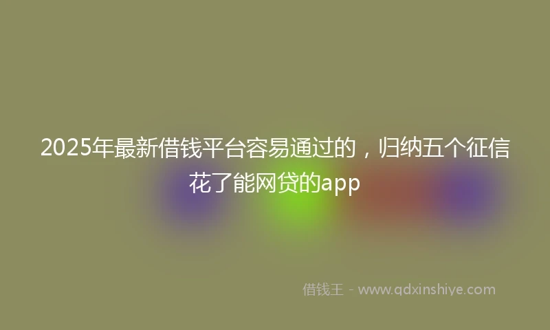 2025年最新借钱平台容易通过的，归纳五个征信花了能网贷的app